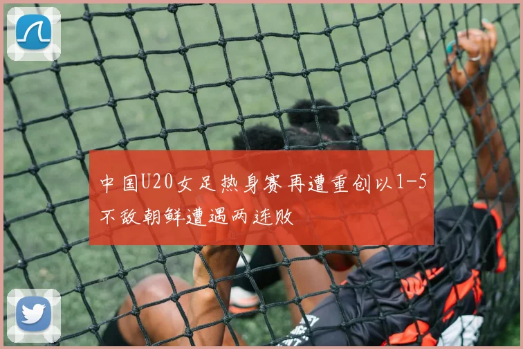 中国U20女足热身赛再遭重创以1-5不敌朝鲜遭遇两连败